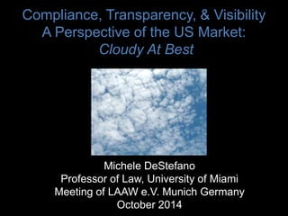 Compliance, Transparency, & Visibility
A Perspective of the US Market:
Cloudy At Best
Michele DeStefano
Professor of Law, University of Miami
Meeting of LAAW e.V. Munich Germany
October 2014
 