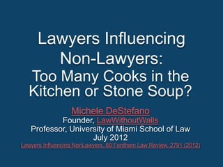 Lawyers Influencing
        Non-Lawyers:
  Too Many Cooks in the
  Kitchen or Stone Soup?
                  Michele DeStefano
           Founder, LawWithoutWalls
   Professor, University of Miami School of Law
                    July 2012
Lawyers Influencing NonLawyers, 80 Fordham Law Review, 2791 (2012)
 