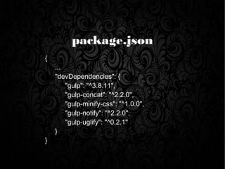package.json
{
...
"devDependencies": {
"gulp": "^3.8.11",
"gulp-concat": "^2.2.0",
"gulp-minify-css": "^1.0.0",
"gulp-notify": "^2.2.0",
"gulp-uglify": "^0.2.1"
}
}
 