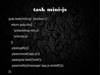 task mini-js
gulp.task('mini-js', function () {
return gulp.src([
'js/bootstrap.min.js',
'js/script.js'
])
.pipe(uglify())
.pipe(concat('app.js'))
.pipe(gulp.dest('build'))
.pipe(notify({message:'app.js erstellt'}));
});
 