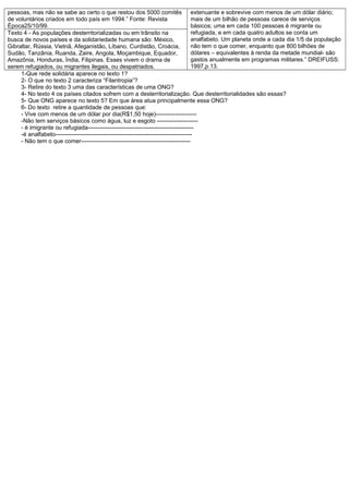 pessoas, mas não se sabe ao certo o que restou dos 5000 comitês extenuante e sobrevive com menos de um dólar diário;
de voluntários criados em todo país em 1994.” Fonte: Revista                           mais de um bilhão de pessoas carece de serviços
Época25/10/99.                                                                         básicos; uma em cada 100 pessoas é migrante ou
Texto 4 - As populações desterritorializadas ou em trânsito na                         refugiada, e em cada quatro adultos se conta um
busca de novos países e da solidariedade humana são: México,                           analfabeto. Um planeta onde a cada dia 1/5 da população
Gibraltar, Rússia, Vietnã, Afeganistão, Líbano, Curdistão, Croácia,                    não tem o que comer, enquanto que 800 bilhões de
Sudão, Tanzânia, Ruanda, Zaire, Angola, Moçambique, Equador,                           dólares – equivalentes à renda da metade mundial- são
Amazônia, Honduras, Índia, Filipinas. Esses vivem o drama de                           gastos anualmente em programas militares.” DREIFUSS:
serem refugiados, ou migrantes ilegais, ou despatriados.                               1997,p.13.
     1-Que rede solidária aparece no texto 1?
     2- O que no texto 2 caracteriza “Filantropia”?
     3- Retire do texto 3 uma das características de uma ONG?
     4- No texto 4 os países citados sofrem com a desterritorialização. Que desterritorialidades são essas?
     5- Que ONG aparece no texto 5? Em que área atua principalmente essa ONG?
     6- Do texto retire a quantidade de pessoas que:
     - Vive com menos de um dólar por dia(R$1,50 hoje)---------------------
     -Não tem serviços básicos como água, luz e esgoto ---------------------
     - é imigrante ou refugiada------------------------------------------------------
     -é analfabeto----------------------------------------------------------------------
     - Não tem o que comer--------------------------------------------------------
 