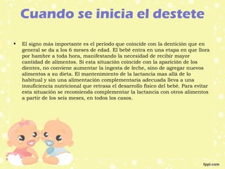 Cuando se inicia el destete
• El signo más importante es el período que coincide con la dentición que en
general se da a los 6 meses de edad. El bebé entra en una etapa en que llora
por hambre a toda hora, manifestando la necesidad de recibir mayor
cantidad de alimentos. Si esta situación coincide con la aparición de los
dientes, no conviene aumentar la ingesta de leche, sino de agregar nuevos
alimentos a su dieta. El mantenimiento de la lactancia mas allá de lo
habitual y sin una alimentación complementaria adecuada lleva a una
insuficiencia nutricional que retrasa el desarrollo físico del bebé. Para evitar
esta situación se recomienda complementar la lactancia con otros alimentos
a partir de los seis meses, en todos los casos.
 