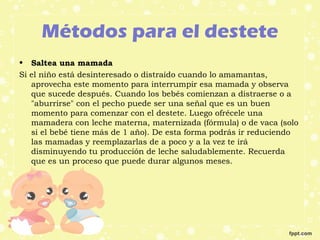 Métodos para el destete
• Saltea una mamada
Si el niño está desinteresado o distraído cuando lo amamantas,
aprovecha este momento para interrumpir esa mamada y observa
que sucede después. Cuando los bebés comienzan a distraerse o a
"aburrirse" con el pecho puede ser una señal que es un buen
momento para comenzar con el destete. Luego ofrécele una
mamadera con leche materna, maternizada (fórmula) o de vaca (solo
si el bebé tiene más de 1 año). De esta forma podrás ir reduciendo
las mamadas y reemplazarlas de a poco y a la vez te irá
disminuyendo tu producción de leche saludablemente. Recuerda
que es un proceso que puede durar algunos meses.
 