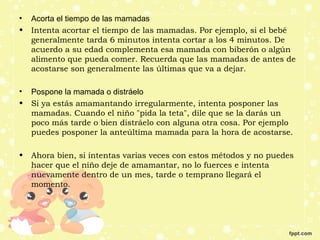 • Acorta el tiempo de las mamadas
• Intenta acortar el tiempo de las mamadas. Por ejemplo, si el bebé
generalmente tarda 6 minutos intenta cortar a los 4 minutos. De
acuerdo a su edad complementa esa mamada con biberón o algún
alimento que pueda comer. Recuerda que las mamadas de antes de
acostarse son generalmente las últimas que va a dejar.
• Pospone la mamada o distráelo
• Si ya estás amamantando irregularmente, intenta posponer las
mamadas. Cuando el niño "pida la teta", dile que se la darás un
poco más tarde o bien distráelo con alguna otra cosa. Por ejemplo
puedes posponer la anteúltima mamada para la hora de acostarse.
• Ahora bien, si intentas varias veces con estos métodos y no puedes
hacer que el niño deje de amamantar, no lo fuerces e intenta
nuevamente dentro de un mes, tarde o temprano llegará el
momento.
 