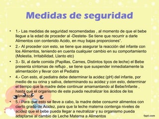 Medidas de seguridad
• 1.- Las medidas de seguridad recomendadas , al momento de que el bebe
llegue a la edad de proceder al -Destete- Se tiene que recurrir a darle
Alimentos con contenido Acido, en muy bajas proporciones“.
• 2.- Al proceder con esto, se tiene que asegurar la reacción del infante con
los Alimentos, teniendo en cuenta cualquier cambio en su comportamiento
(Molestia, Irritabilidad, Llanto etc)
• 3.- Si, al darle comida (Papillas, Carnes, Distintos tipos de leche) el Bebe
presenta síntomas de reflujo , se tiene que suspender inmediatamente la
alimentación y llevar con el Pediatra
• 4.- Con esto, el pediatra debe determinar la acidez (pH) del infante, por
medio de su orina y saliva, determinando su acidez y con esto, determinar
el tiempo que la madre debe continuar amamantando al Bebe/Infante ,
hasta que el organismo de este pueda neutralizar los ácidos de los
alimentos
• 5.- Para que esto se lleve a cabo, la madre debe consumir alimentos con
cierto grado de Acidez, para que la leche materna contenga niveles de
acidez que el bebe pueda llegar a neutralizar y su organismo pueda
adaptarse al cambio de Leche Materna a Alimentos
 
