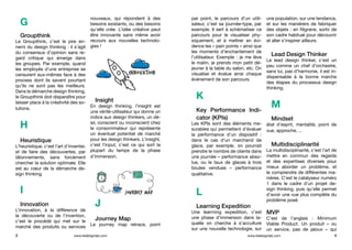 G
Groupthink
Le Groupthink, c’est le pire en-
nemi du design thinking : il s’agit
du consensus d’opinion sans re-
gard critique qui émerge dans
les groupes. Par exemple, quand
les employés d’une entreprise se
censurent eux-mêmes face à des
process dont ils savent pourtant
qu’ils ne sont pas les meilleurs.
Dans la démarche design thinking,
le Groupthink doit disparaître pour
laisser place à la créativité des so-
lutions.
H
Heuristique
L’heuristique, c’est l’art d’inventer,
et de faire des découvertes, par
tâtonnements, sans forcément
chercher la solution optimale. Elle
est au cœur de la démarche de-
sign thinking.
I
Innovation
L’innovation, à la différence de
la découverte ou de l’invention,
c’est le procédé qui met sur le
marché des produits ou services
nouveaux, qui répondent à des
besoins existants, ou des besoins
qu’elle crée. L’idée créative peut
être innovante sans même avoir
recours aux nouvelles technolo-
gies !
Insight
En design thinking, l’insight est
une vérité-utilisateur qui donne un
indice aux design thinkers, un dé-
sir, conscient ou inconscient chez
le consommateur qui représente
un éventuel potentiel de marché
pour les design thinkers. L’insight,
c’est l’input, c’est ce qui sort la
plupart du temps de la phase
d’immersion.
J
Journey Map
Le journey map retrace, point
par point, le parcours d’un utili-
sateur, c’est sa journée-type, par
exemple. Il sert à schématiser ce
parcours pour le visualiser phy-
siquement, et à mettrer en évi-
dence les « pain points » ainsi que
les moments d’enchantement de
l’utilisateur. Exemple : je me lève
le matin, je prends mon petit dé-
jeuner à la table du salon, etc. On
visualise et évalue ainsi chaque
événement de son parcours.
K
Key Performance Indi-
cator (KPIs)
Les KPIs sont des éléments me-
surables qui permettent d’évaluer
la performance d’un dispositif  :
dans le cas d’un marchand de
glace, par exemple, on pourrait
prendre le nombre de clients dans
une journée – performance abso-
lue, ou le taux de glaces à trois
boules vendues – performance
qualitative.
L
Learning Expedition
Une learrning expedition, c’est
une phase d’immersion dans la-
quelle on cherche à s’acculture
sur une nouvelle technologie, sur
une population, sur une tendance,
et sur les manièrers de fabriquer
des objets : en filigrane, sortir de
son cadre habituel pour découvrir
et aller s’inspirer ailleurs.
Lead Design Thinker
Le lead design thinker, c’est un
peu comme un chef d’orchestre,
sans lui, pas d’harmonie, il est in-
dispensable à la bonne marche
des étapes du processus design
thinking.
M
Mindset
état d’esprit, mentalité, point de
vue, approche, ...
Multidisciplinarité
La multidisciplinarité, c’est l’art de
mettre en commun des regards
et des expertises diverses pour
mieux aborder un problème, et
le comprendre de différentes ma-
nières. C’est le catalyseur numéro
1 dans le cadre d’un projet de-
sign thinking, puis qu’elle permet
d’avoir une vue plus complète du
problème posé.
MVP
C’est de l’anglais  : Minimum
Viable Product. Un produit – ou
un service, pas de jaloux – qui
3 4www.ledesignlab.com www.ledesignlab.com
 