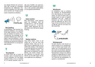 aux design thinkers de communi-
quer des concept en visualisant
simplement les différentes inte-
ractions-utilisateur. On y fait usage
de la narration par l’image pour il-
lustrer l’expérience utilisateur.
Storytelling
Le storytelling, c’est raconter l’ex-
périence-utilisateur, ou la genèse
d’une idée comme si l’on racon-
tait une histoire. En somme, c’est
l’introduction de procédés de la
narration littéraire pour créer l’ad-
hésion chez les auditeurs – ou les
lecteurs. C’est une technique très
puissante qui permet de mettre en
mots efficacement un concept de-
sign thinking.
T
Touchpoint
Le touch point est un point de
contact, c’est un moment dans la
vie de l’utilisateur où il se passe
quelque chose, et où un produit
ou un service peuvent avoir un
rôle pour fluidifier son parcours.
Pensez à des moments de la jour-
née, à des activités particulières,
ou à de grands événements.
U
User-centric
Être user-centric, c’est toujours
partir de l’utilisateur, faire les
choses par lui – par sa compré-
hension et pour lui – à son bé-
néfice. Cette approche est l’un
des piliers de la démarche design
thinking.
V
Vanity metrics
Une vanity metric, c’est un joli
chiffre qui a l’air de nous dire
quelque chose, mais qui en ré-
alité nous en apprend peu sur la
réalité des choses. C’est souvent
le cas des éléments qui servent à
définir un utilisateur moyen : son
âge moyen, sa répartition homme/
femme, son revenu moyen, etc.
Ces éléments ne peuvent nous
donner qu’une idée vague de qui
sont réellement les utilisateurs.
7 8www.ledesignlab.com www.ledesignlab.com
W
Wireframe
Un wireframe, c’est un schéma
qui explique le fonctionnement
d’un site internet ou d’une appli-
cation. On peut le tracer avec un
simple crayon ou avec un logiciel
spécifique. Son job  : mettre en
évidence les liens fonctionnels
entre les éléments du site ou de
l’app. On se concentre sur ce qu’il
ou elle fait, pas sur ce à quoi il ou
elle ressemble.
Workaround	
To work around, c’est trouver un
chemin autour, et un workaround,
c’est un chemin que choisit l’utili-
sateur qui a la particularité de ne
pas suivre la procédure standard
qui a été conçue par les créateurs.
Typiquement, lorsque les piétons
coupent en diagonale par un carré
de gazon au lieu de suivre le che-
min tracé par les paysagistes, ils
opèrent un workaround.
 