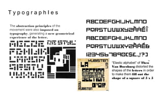 T y p o g r a p h I e s
The abstraction principles of the
movement were also imposed on
typography, generating a new geometrical
experience of the letter.
“Elastic alphabet” of Theo
Van Doesburg distorted the
shapes of the letters in order
to make them fill out the
shape of a square of 5 x 5
 