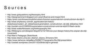 • http://www.gotquestions.org/theosophy.html
• http://designseminar4.blogspot.com.es/p/influence-and-impact.html
• https://prezi.com/4mswzmmy8nfx/cubism-futurism-supremativism-constructivism-de-stijl-1/
• http://www.artyfactory.com/art_appreciation/art-history-
slideshows/modern_art_slideshows/suprematism_constructivism_de-stijl_slideshow.html
• http://quizlet.com/21295555/suprematism-constructivism-and-de-stijl-810-flash-cards/
• http://www.waldorfanswers.org/Anthroposophy.htm
• http://99designs.com/designer-blog/2012/12/18/know-your-design-history-the-utopian-de-stijl-
movement/
• Paul Klee’s Pedagogic Sketchbook
• http://www.diseno.uma.es/i_diseno/i_diseno_9/moreno.htm
• https://www.behance.net/gallery/5509877/Typography-De-Stijl-presentation
• http://zaidadi.wordpress.com/2011/03/09/de-stijl-in-general/
S o u r c e s
 