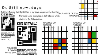 But the influence that De Stijl has in our days goes much further than
this.
There are some examples of daily objects which
have a
relation to De Stijl principes.
PICTURE OF DE STIJL
MAGAZINE
TOUCHED UP
PICTURE:
EXAMPLE 01.
TOUCHED UP
PICTURE:
EXAMPLE 02.
TOUCHED
UP COVER
OF DE STIJL
COVER OF
DE STIJL
D e S t I j l n o w a d a y s
 