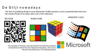 RUBIK CUBEBQ CODE
WINDOWS’ LOGO
The example of Windows’ logo still preserve the dichotomy between
horizontal and vertical lines and diagonal composition, which was a
relevant discussing issue in De Stijl participants.
The fact of simplifying things to pure abstraction of little squares is such a powerfull idea that even
the newest things of our days uses it as a main reference.
D e S t I j l n o w a d a y s
 