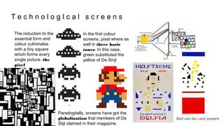 T e c h n o l o g I c a l s c r e e n s
The reduction to the
essential form and
colour culminates
with a tiny square
which forms every
single picture: the
pixel
In the first colour
screens, pixel where as
well in three basic
tones. In this case,
green substituted the
yellow of De Sinjl
Paradogitally, screens have got the
globalization that members of De
Stijl claimed in their magazine.
Bart van der Leck posters
 