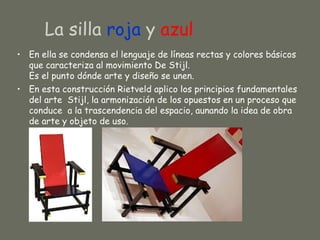 La silla roja y azul
• En ella se condensa el lenguaje de líneas rectas y colores básicos
  que caracteriza al movimiento De Stijl.
  Es el punto dónde arte y diseño se unen.
• En esta construcción Rietveld aplico los principios fundamentales
  del arte Stijl, la armonización de los opuestos en un proceso que
  conduce a la trascendencia del espacio, aunando la idea de obra
  de arte y objeto de uso.
 