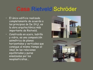 Casa Rietveld Schröder
• El único edificio realizado
  completamente de acuerdo a
  los principios de De Stijl, es
  la obra arquitectónica más
  importante de Rietveld.
• Construida en acero, ladrillo
  y vidrio, es una composición
  asimétrica de planos
  horizontales y verticales que
  consigue al mismo tiempo el
  ideal de las relaciones
  equilibradas y puras
  ensalzadas por los
  neoplasticistas...
 