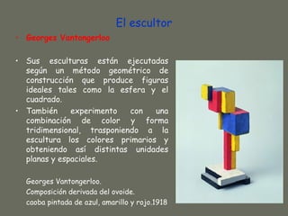 El escultor
• Georges Vantongerloo

• Sus esculturas están ejecutadas
  según un método geométrico de
  construcción que produce figuras
  ideales tales como la esfera y el
  cuadrado.
• También     experimento   con  una
  combinación de color y forma
  tridimensional, trasponiendo a la
  escultura los colores primarios y
  obteniendo así distintas unidades
  planas y espaciales.

  Georges Vantongerloo.
  Composición derivada del ovoide.
  caoba pintada de azul, amarillo y rojo.1918
 