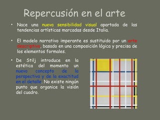 Repercusión en el arte
• Nace una nueva sensibilidad visual apartada de las
  tendencias artísticas marcadas desde Italia.

• El modelo narrativo imperante es sustituido por un arte
  descriptivo, basado en una composición lógica y precisa de
  los elementos formales.
• De Stilj introduce en la
  estética del momento un
  nuevo     concepto     de    la
  perspectiva y de la exactitud
  en el detalle. No existe ningún
  punto que organice la visión
  del cuadro.
 