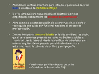 •   Abandona la ventana albertiana para introducir podríamos decir un
    mapa o un espejo de múltiples reflejos.

•   D’Stilj introduce una nueva manera de construir edificios
    simplificando radicalmente los procesos de construcción.

•   Abre camino a la estandarización de la construcción, el diseño y
    todo aquello que pueda ser funcional mediante el proceso de
    prefabricación.

•   Intenta integrar el Arte y el Diseño en la vida cotidiana, es decir,
    que el arte estuviese presente en todos los ámbitos sociales a
    través del diseño integral: desde la planificación urbanística y el
    entorno arquitectónico, pasando por el diseño doméstico e
    industrial, hasta la cubierta de un libro y su tipografía.




                   Cartel creado por Vilmos Huszar, uno de los
                   cofundadores de la revista De Stijl
 