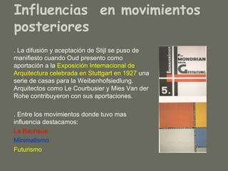 Influencias en movimientos
posteriores
. La difusión y aceptación de Stijl se puso de
manifiesto cuando Oud presento como
aportación a la Exposición Internacional de
Arquitectura celebrada en Stuttgart en 1927 una
serie de casas para la Weibenhofsiedlung.
Arquitectos como Le Courbusier y Mies Van der
Rohe contribuyeron con sus aportaciones.

. Entre los movimientos donde tuvo mas
influencia destacamos:
La Bauhaus
Minimalismo
Futurismo
 