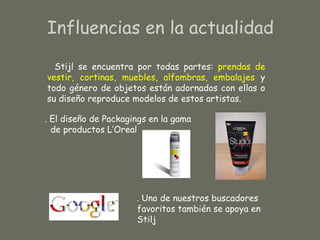 Influencias en la actualidad

  Stijl se encuentra por todas partes: prendas de
vestir, cortinas, muebles, alfombras, embalajes y
todo género de objetos están adornados con ellas o
su diseño reproduce modelos de estos artistas.

. El diseño de Packagings en la gama
  de productos L’Oreal




                      . Uno de nuestros buscadores
                      favoritos también se apoya en
                      Stilj
 