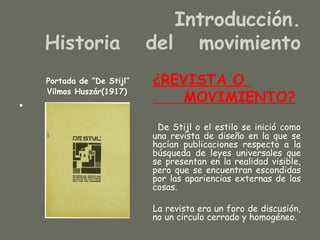 Introducción.
    Historia                del movimiento
    Portada de ”De Stijl”   ¿REVISTA O
    Vilmos Huszár(1917)
                                MOVIMIENTO?
•
                             De Stijl o el estilo se inició como
                            una revista de diseño en la que se
                            hacían publicaciones respecto a la
                            búsqueda de leyes universales que
                            se presentan en la realidad visible,
                            pero que se encuentran escondidas
                            por las apariencias externas de las
                            cosas.

                            La revista era un foro de discusión,
                            no un circulo cerrado y homogéneo.
 