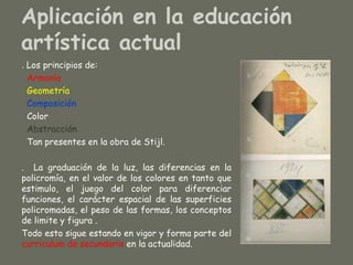 Aplicación en la educación
artística actual
. Los principios de:
  Armonía
  Geometría
  Composición
  Color
  Abstracción
  Tan presentes en la obra de Stijl.

. La graduación de la luz, las diferencias en la
policromía, en el valor de los colores en tanto que
estimulo, el juego del color para diferenciar
funciones, el carácter espacial de las superficies
policromadas, el peso de las formas, los conceptos
de limite y figura .
Todo esto sigue estando en vigor y forma parte del
curriculum de secundaria en la actualidad.
 