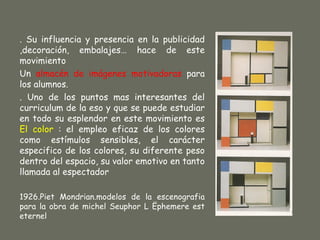 . Su influencia y presencia en la publicidad
,decoración, embalajes… hace de este
movimiento
Un almacén de imágenes motivadoras para
los alumnos.
. Uno de los puntos mas interesantes del
curriculum de la eso y que se puede estudiar
en todo su esplendor en este movimiento es
El color : el empleo eficaz de los colores
como estímulos sensibles, el carácter
especifico de los colores, su diferente peso
dentro del espacio, su valor emotivo en tanto
llamada al espectador

1926.Piet Mondrian.modelos de la escenografia
para la obra de michel Seuphor L Ëphemere est
eternel
 