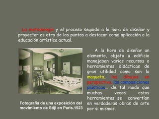 La metodología y el proceso seguido a la hora de diseñar y
proyectar es otro de los puntos a destacar como aplicación a la
educación artística actual.

                                      A la hora de diseñar un
                                  elemento, objeto u edificio
                                  manejaban varios recursos o
                                  herramientas didácticas de
                                  gran utilidad como son la
                                  maqueta, los dibujos en
                                  perspectiva, las composiciones
                                  plásticas… de tal modo que
                                  muchas        veces      estas
                                  herramientas se convertían
Fotografía de una exposición del en verdaderas obras de arte
movimiento de Stijl en Paris.1923 por si mismas.
 