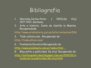 Bibliografia
1.  Warncke,Carten-Peter.      (   1993).De   Stijl
    1917-1931. Germany.
2. Arte e historia. Junta de Castilla la Mancha.
    Recuperadode:
http://www.artehistoria.jcyl.es/arte/contextos/5363.htm
3. Toda cultura.com. Recuperado de:
http://todacultura.com/
6. Pixelnauta.Docencia.Recuperado de:
http://www.pixelnauta.com.ar/index.html
8. Blog estilo y publicidad. De stijl. Recuperado de:
http://estiloypublicidad.blogspot.com.es/2010/01/vi
    nculacion-la-publicidad-del-stijl.html
 