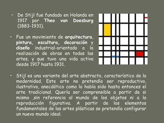 • De Stijl fue fundado en Holanda en
  1917 por Theo van Doesburg
  (1883-1931).

• Fue un movimiento de arquitectura,
  pintura, escultura, decoración y
  diseño industrial-orientado a la
  realización de obras en todas las
  artes, y que tuvo una vida activa
  desde 1917 hasta 1931.

• Stijl es una variante del arte abstracto, característico de la
  modernidad. Este arte no pretendía ser reproductivo,
  ilustrativo, anecdótico como lo había sido hasta entonces el
  arte tradicional. Quería ser comprensible a partir de si
  mismo ,sin referencia al mundo de los objetos ni a la
  reproducción figurativa. A partir de los elementos
  fundamentales de las artes plásticas se pretendía configurar
  un nuevo mundo ideal.
 