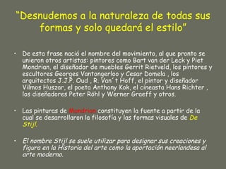 “Desnudemos a la naturaleza de todas sus
    formas y solo quedará el estilo”

• De esta frase nació el nombre del movimiento, al que pronto se
  unieron otros artistas: pintores como Bart van der Leck y Piet
  Mondrian, el diseñador de muebles Gerrit Rietveld, los pintores y
  escultores Georges Vantongerloo y Cesar Domela , los
  arquitectos J.J.P. Oud , R. Van´t Hoff, el pintor y diseñador
  Vilmos Huszar, el poeta Anthony Kok, el cineasta Hans Richter ,
  los diseñadores Peter Röhl y Werner Graeff y otros.

• Las pinturas de Mondrian constituyen la fuente a partir de la
  cual se desarrollaron la filosofía y las formas visuales de De
  Stijl.

• El nombre Stijl se suele utilizar para designar sus creaciones y
  figura en la Historia del arte como la aportación neerlandesa al
  arte moderno.
 