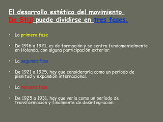 El desarrollo estético del movimiento
De Stijl puede dividirse en tres fases.

• La primera fase

• De 1916 a 1921, es de formación y se centra fundamentalmente
  en Holanda, con alguna participación exterior.

• La segunda fase

• De 1921 a 1925, hay que considerarla como un período de
  plenitud y expansión internacional.

• La tercera fase

• De 1925 a 1931, hay que verla como un período de
  transformación y finalmente de desintegración.
 