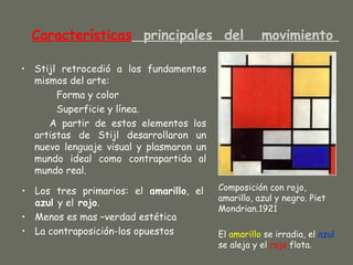Características principales del                   movimiento

• Stijl retrocedió a los fundamentos
  mismos del arte:
       Forma y color
       Superficie y línea.
     A partir de estos elementos los
  artistas de Stijl desarrollaron un
  nuevo lenguaje visual y plasmaron un
  mundo ideal como contrapartida al
  mundo real.

• Los tres primarios: el amarillo, el    Composición con rojo,
                                         amarillo, azul y negro. Piet
  azul y el rojo.
                                         Mondrian.1921
• Menos es mas –verdad estética
• La contraposición-los opuestos         El amarillo se irradia, el azul
                                         se aleja y el rojo flota.
 
