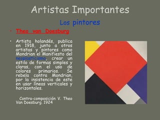 Artistas Importantes
                       Los pintores
• Theo van Doesburg
• Artista holandés, publica
  en 1918, junto a otros
  artistas y pintores como
  Mondrian el Manifiesto del
  neoplasticismo, crear un
  estilo de formas simples y
  claras, con el uso de
  colores    primarios.   Se
  rebela contra Mondrian,
  por la insistencia de este
  en usar líneas verticales y
  horizontales.

    Contra-composición V. Theo
  Van Doesburg. 1924
 