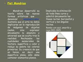 • Piet Mondrian

       Mondrian desarrolló su       Implicaba la eliminación
  teoría sobre las nuevas           de toda línea curva y
  formas artísticas que             admitió únicamente las
  denominó       neoplasticismo.    líneas rectas ,horizontal y
  Sostenía que el arte no debía     vertical y los ángulos
  implicarse en la reproducción     rectos.
  de imágenes de objetos            Rombo con azul, amarillo y
  reales,     sino     expresar     rojo.1921-1925
  únicamente lo absoluto y
  universal que se oculta tras la
  realidad.    Rechazaba      las
  cualidades sensoriales de
  textura, superficie y color y
  redujo su paleta los colores
  primarios. Su creencia de que
  un lienzo, es decir una
  superficie plana, sólo debe
  contener elementos planos.
 