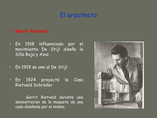 El arquitecto

• Gerrit Rietveld.

• En 1918 influenciado por el
  movimiento De Stijl diseño la
  Silla Roja y Azul.

• En 1919 se une al De Stijl

• En 1924 proyectó        la   Casa
  Rietveld Schröder.

        Gerrit Rietveld durante una
  demostracion de la maqueta de una
  casa diseñada por el mismo.
 