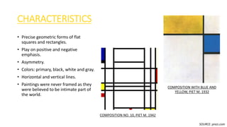 CHARACTERISTICS
• Precise geometric forms of flat
squares and rectangles.
• Play on positive and negative
emphasis.
• Asymmetry.
• Colors: primary, black, white and gray.
• Horizontal and vertical lines.
• Paintings were never framed as they
were believed to be intimate part of
the world.
COMPOSITION NO. 10, PIET M. 1942
COMPOSITION WITH BLUE AND
YELLOW, PIET M. 1932
SOURCE: prezi.com
 