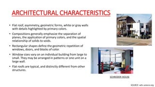 ARCHITECTURAL CHARACTERISTICS
• Flat roof, asymmetry, geometric forms, white or gray walls
with details highlighted by primary colors.
• Compositions generally emphasize the separation of
planes, the application of primary colors, and the spatial
relationship of solids to voids.
• Rectangular shapes define the geometric repetition of
windows, doors, and blocks of color.
• Window sizes vary on an individual building from large to
small. They may be arranged in patterns or one unit on a
large wall.
• Flat roofs are typical, and distinctly different from other
structures.
SOURCE: whc.unesco.org
SCHRODER HOUSE
 