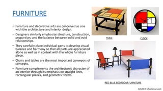 FURNITURE
• Furniture and decorative arts are conceived as one
with the architecture and interior design.
• Designers similarly emphasize structure, construction,
proportion, and the balance between solid and void
relationships.
• They carefully place individual parts to develop visual
balance and harmony so that all parts are appreciated
alone as well as in context with the whole furniture
piece.
• Chairs and tables are the most important conveyors of
concepts.
• Furniture complements the architectonic character of
an interior through its emphasis on straight lines,
rectangular planes, and geometric forms.
TABLE
RED BLUE BEDROOM FURNITURE
CLOCK
SOURCE: charlieroe.com
 