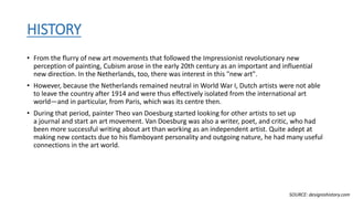 HISTORY
• From the flurry of new art movements that followed the Impressionist revolutionary new
perception of painting, Cubism arose in the early 20th century as an important and influential
new direction. In the Netherlands, too, there was interest in this "new art".
• However, because the Netherlands remained neutral in World War I, Dutch artists were not able
to leave the country after 1914 and were thus effectively isolated from the international art
world—and in particular, from Paris, which was its centre then.
• During that period, painter Theo van Doesburg started looking for other artists to set up
a journal and start an art movement. Van Doesburg was also a writer, poet, and critic, who had
been more successful writing about art than working as an independent artist. Quite adept at
making new contacts due to his flamboyant personality and outgoing nature, he had many useful
connections in the art world.
SOURCE: designishistory.com
 