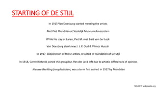 STARTING OF DE STIJL
In 1915 Van Doesburg started meeting the artists
Met Piet Mondrian at Stedelijk Museum Amsterdam
While his stay at Laren, Piet M. met Bart van der Leck
Van Doesburg also knew J. J. P. Oud & Vilmos Huszár
In 1917, cooperation of these artists, resulted in foundation of De Stijl
In 1918, Gerrit Rietveld joined the group but Van der Leck left due to artistic differences of opinion.
Nieuwe Beelding (neoplasticism) was a term first coined in 1917 by Mondrian
SOURCE: wikipedia.org
 
