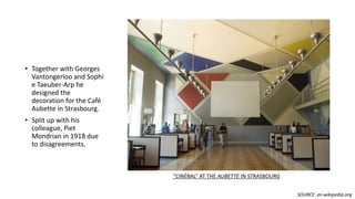 • Together with Georges
Vantongerloo and Sophi
e Taeuber-Arp he
designed the
decoration for the Café
Aubette in Strasbourg.
• Split up with his
colleague, Piet
Mondrian in 1918 due
to disagreements.
“CINÉBAL” AT THE AUBETTE IN STRASBOURG
SOURCE: en.wikipedia.org
 