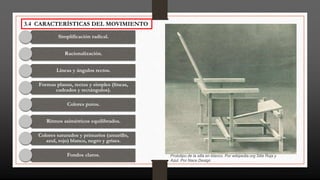 3.4 CARACTERÍSTICAS DEL MOVIMIENTO
Simplificación radical.
Racionalización.
Líneas y ángulos rectos.
Formas planas, rectas y simples (líneas,
cadrados y rectángulos).
Colores puros.
Ritmos asimétricos equilibrados.
Colores saturados y primarios (amarillo,
azul, rojo) blanco, negro y grises.
Fondos claros. Prototipo de la silla en blanco. Por wikipedia.org Silla Roja y
Azul. Por Nace Design
 