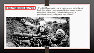 2 CONTEXTO SOCIO-POLÍTICO 1914-1915Se empieza a dar el cubismo, con su capital en
París. Los artistas holandeses están interesados en este
movimiento, sin embargo, se desata la guerra y al
permanecer neutro, Holanda se aísla de París.
 