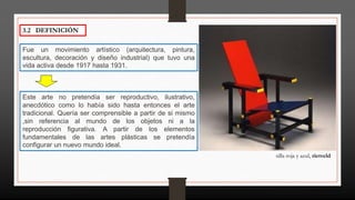 3.2 DEFINICIÓN
Fue un movimiento artístico (arquitectura, pintura,
escultura, decoración y diseño industrial) que tuvo una
vida activa desde 1917 hasta 1931.
Este arte no pretendía ser reproductivo, ilustrativo,
anecdótico como lo había sido hasta entonces el arte
tradicional. Quería ser comprensible a partir de si mismo
,sin referencia al mundo de los objetos ni a la
reproducción figurativa. A partir de los elementos
fundamentales de las artes plásticas se pretendía
configurar un nuevo mundo ideal.
silla roja y azul, rietveld
 