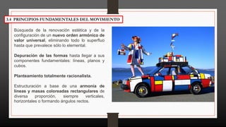 3.4 PRINCIPIOS FUNDAMENTALES DEL MOVIMIENTO
Búsqueda de la renovación estética y de la
conﬁguración de un nuevo orden armónico de
valor universal, eliminando todo lo superﬂuo
hasta que prevalece sólo lo elemental.
Depuración de las formas hasta llegar a sus
componentes fundamentales: líneas, planos y
cubos.
Planteamiento totalmente racionalista.
Estructuración a base de una armonía de
líneas y masas coloreadas rectangulares de
diversa proporción, siempre verticales,
horizontales o formando ángulos rectos.
 