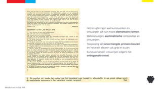 Manifest van De Stijl, 1918
• Het terugbrengen van kunstwerken en
ontwerpen tot hun meest elementaire vormen.
• Weloverwogen, asymmetrische composities en
ontwerpen.
• Toepassing van onvermengde, primaire kleuren
en ‘neutrale’ kleuren wit, grijs en zwart.
• Kunstwerken en ontwerpen volgens het
orthogonale stelsel.
 