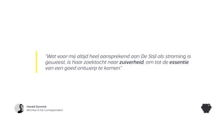 Harald Dunnink
Momkai & De Correspondent
“Wat voor mij altijd heel aansprekend aan De Stijl als stroming is
geweest, is haar zoektocht naar zuiverheid, om tot de essentie
van een goed ontwerp te komen.”
 