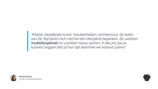 Natalie Dubois
Curator Centraal Museum
“Poëzie, beeldende kunst, meubelmaken, architectuur: de leden
van De Stijl lieten zich niet tot één discipline beperken. Ze werkten
multidisciplinair en werkten nauw samen. In die zin zou je
kunnen zeggen dat zij hun tijd daarmee ver vooruit waren.”
 
