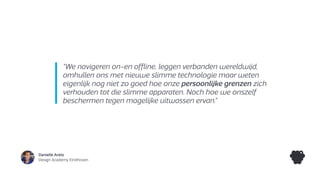 Danielle Arets
Design Academy Eindhoven
“We navigeren on-en offline, leggen verbanden wereldwijd,
omhullen ons met nieuwe slimme technologie maar weten
eigenlijk nog niet zo goed hoe onze persoonlijke grenzen zich
verhouden tot die slimme apparaten. Noch hoe we onszelf
beschermen tegen mogelijke uitwassen ervan.”
 