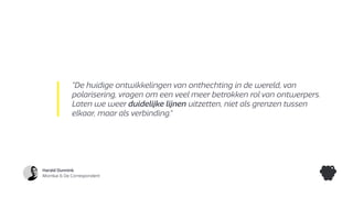 Harald Dunnink
Momkai & De Correspondent
“De huidige ontwikkelingen van onthechting in de wereld, van
polarisering, vragen om een veel meer betrokken rol van ontwerpers.
Laten we weer duidelijke lijnen uitzetten, niet als grenzen tussen
elkaar, maar als verbinding.”
 
